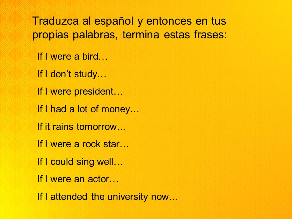 If I were a bird… If I don’t study… If I were president… If I had a lot of money… If it rains tomorrow… If I were a rock star… If I could sing well… If I were an actor… If I attended the university now… Traduzca al español y entonces en tus propias palabras, termina estas frases: