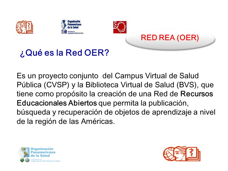 RED REA (OER) Es un proyecto conjunto del Campus Virtual de Salud Pública (CVSP) y la Biblioteca Virtual de Salud (BVS), que tiene como propósito la creación de una Red de Recursos Educacionales Abiertos que permita la publicación, búsqueda y recuperación de objetos de aprendizaje a nivel de la región de las Américas.