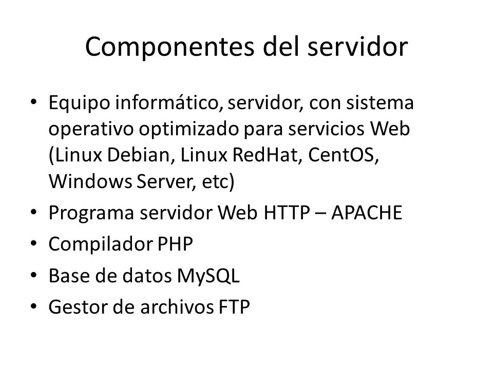 Componentes del servidor Equipo informático, servidor, con sistema operativo optimizado para servicios Web (Linux Debian, Linux RedHat, CentOS, Windows Server, etc) Programa servidor Web HTTP – APACHE Compilador PHP Base de datos MySQL Gestor de archivos FTP