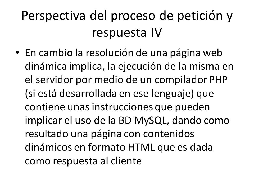Perspectiva del proceso de petición y respuesta IV En cambio la resolución de una página web dinámica implica, la ejecución de la misma en el servidor por medio de un compilador PHP (si está desarrollada en ese lenguaje) que contiene unas instrucciones que pueden implicar el uso de la BD MySQL, dando como resultado una página con contenidos dinámicos en formato HTML que es dada como respuesta al cliente