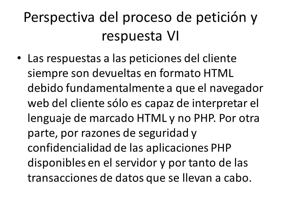 Perspectiva del proceso de petición y respuesta VI Las respuestas a las peticiones del cliente siempre son devueltas en formato HTML debido fundamentalmente a que el navegador web del cliente sólo es capaz de interpretar el lenguaje de marcado HTML y no PHP.