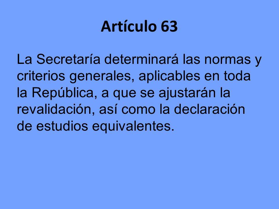 Artículo 63 La Secretaría determinará las normas y criterios generales, aplicables en toda la República, a que se ajustarán la revalidación, así como la declaración de estudios equivalentes.