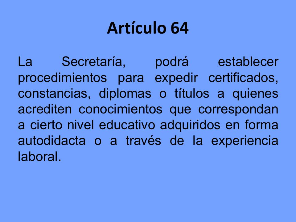 Artículo 64 La Secretaría, podrá establecer procedimientos para expedir certificados, constancias, diplomas o títulos a quienes acrediten conocimientos que correspondan a cierto nivel educativo adquiridos en forma autodidacta o a través de la experiencia laboral.