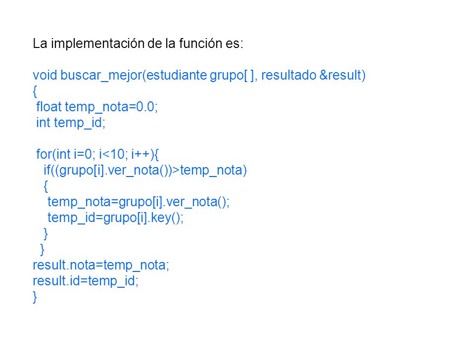 La implementación de la función es: void buscar_mejor(estudiante grupo[ ], resultado &result) { float temp_nota=0.0; int temp_id; for(int i=0; i<10; i++){ if((grupo[i].ver_nota())>temp_nota) { temp_nota=grupo[i].ver_nota(); temp_id=grupo[i].key(); } result.nota=temp_nota; result.id=temp_id; }