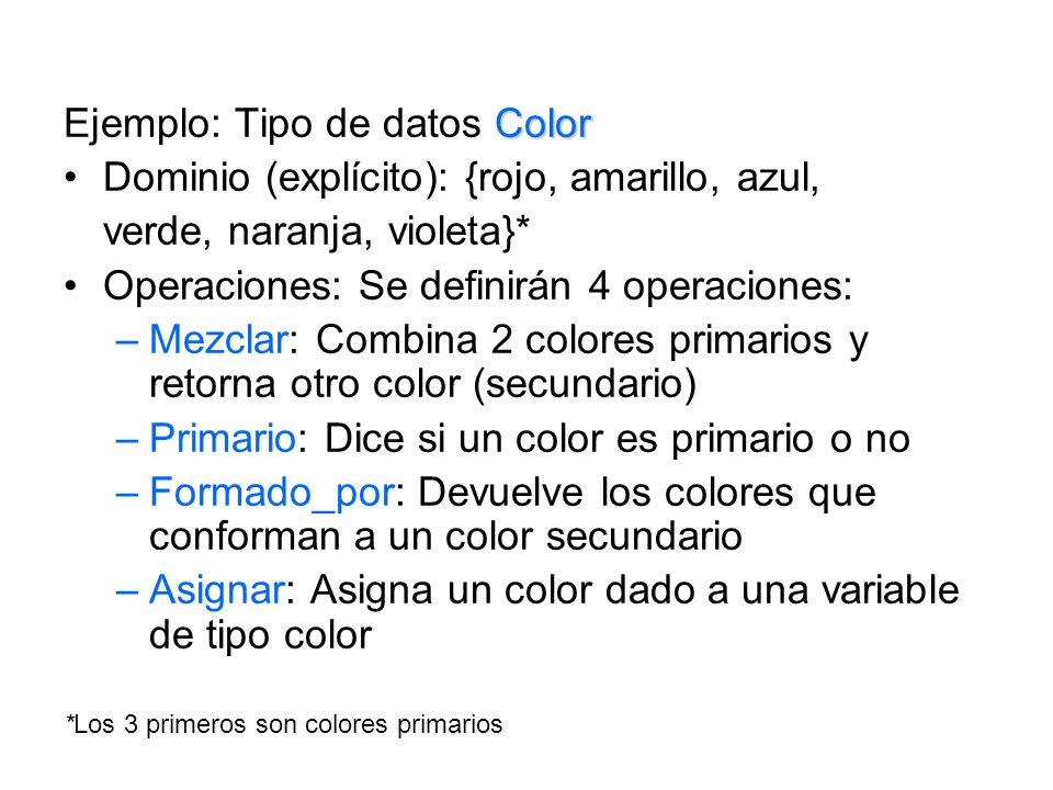 Color Ejemplo: Tipo de datos Color Dominio (explícito): {rojo, amarillo, azul, verde, naranja, violeta}* Operaciones: Se definirán 4 operaciones: –Mezclar: Combina 2 colores primarios y retorna otro color (secundario) –Primario: Dice si un color es primario o no –Formado_por: Devuelve los colores que conforman a un color secundario –Asignar: Asigna un color dado a una variable de tipo color *Los 3 primeros son colores primarios