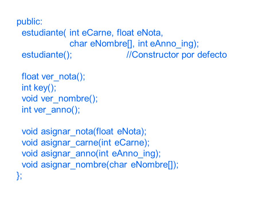 public: estudiante( int eCarne, float eNota, char eNombre[], int eAnno_ing); estudiante();//Constructor por defecto float ver_nota(); int key(); void ver_nombre(); int ver_anno(); void asignar_nota(float eNota); void asignar_carne(int eCarne); void asignar_anno(int eAnno_ing); void asignar_nombre(char eNombre[]); };