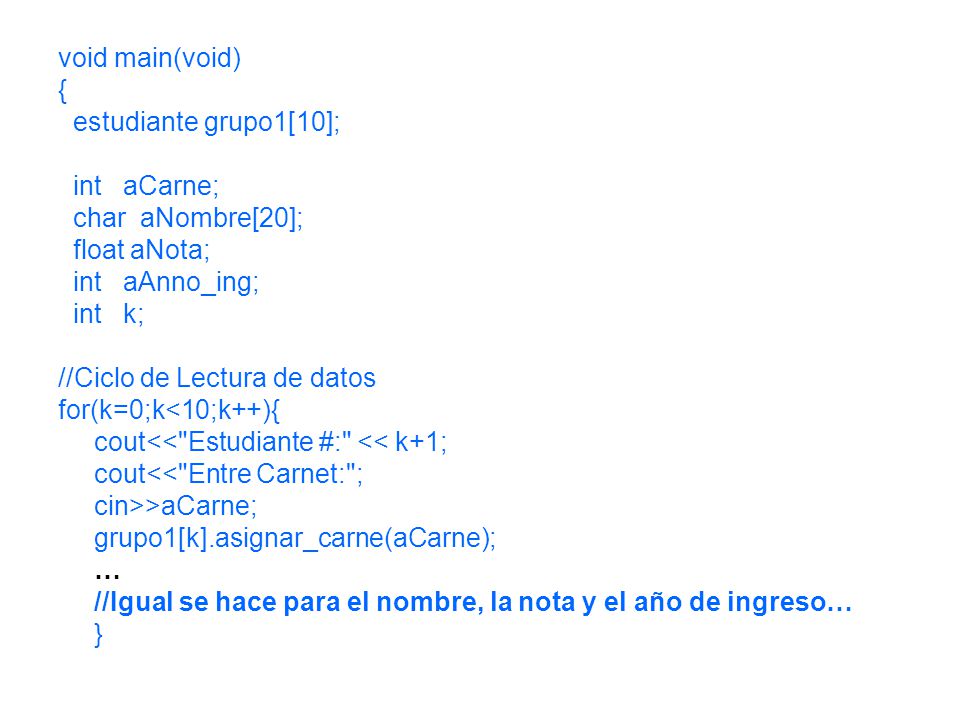 void main(void) { estudiante grupo1[10]; int aCarne; char aNombre[20]; float aNota; int aAnno_ing; int k; //Ciclo de Lectura de datos for(k=0;k<10;k++){ cout<< Estudiante #: << k+1; cout<< Entre Carnet: ; cin>>aCarne; grupo1[k].asignar_carne(aCarne); … //Igual se hace para el nombre, la nota y el año de ingreso… }