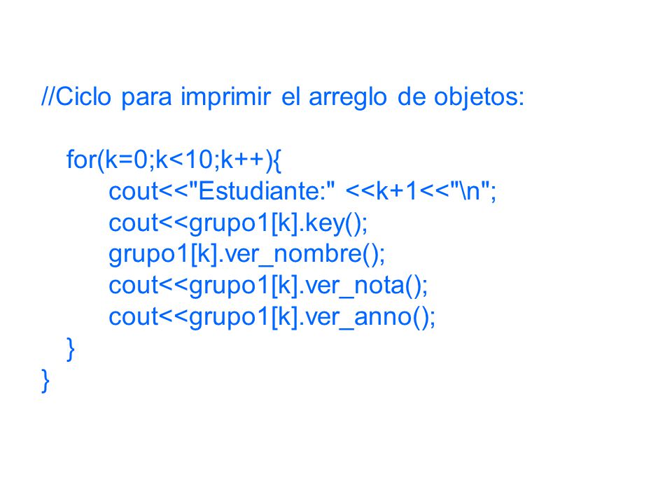//Ciclo para imprimir el arreglo de objetos: for(k=0;k<10;k++){ cout<< Estudiante: <<k+1<< \n ; cout<<grupo1[k].key(); grupo1[k].ver_nombre(); cout<<grupo1[k].ver_nota(); cout<<grupo1[k].ver_anno(); }