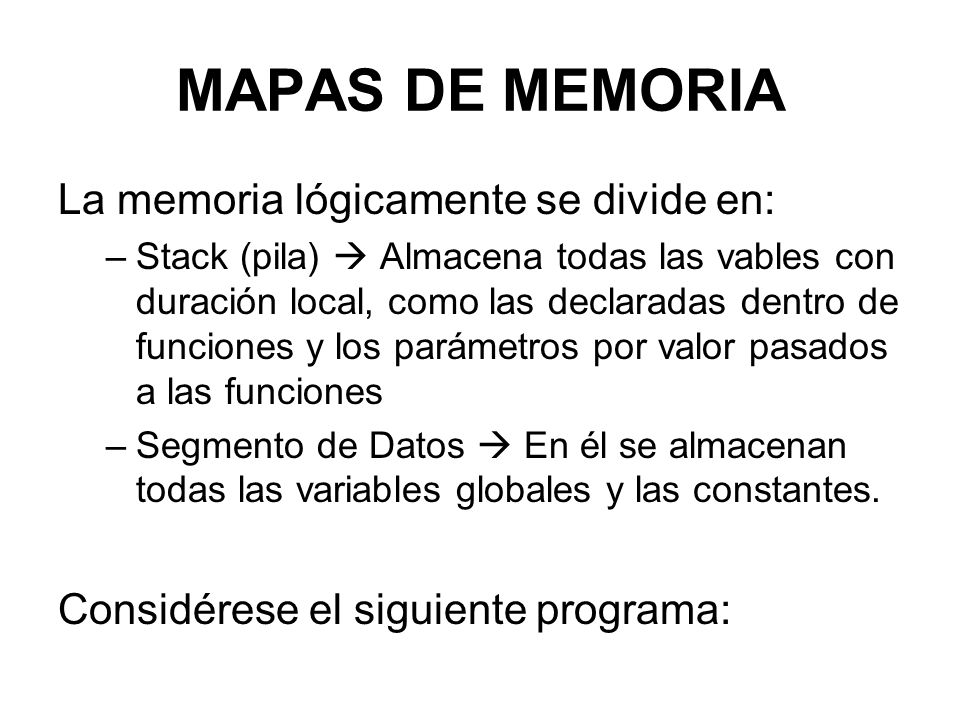 MAPAS DE MEMORIA La memoria lógicamente se divide en: –Stack (pila)  Almacena todas las vables con duración local, como las declaradas dentro de funciones y los parámetros por valor pasados a las funciones –Segmento de Datos  En él se almacenan todas las variables globales y las constantes.