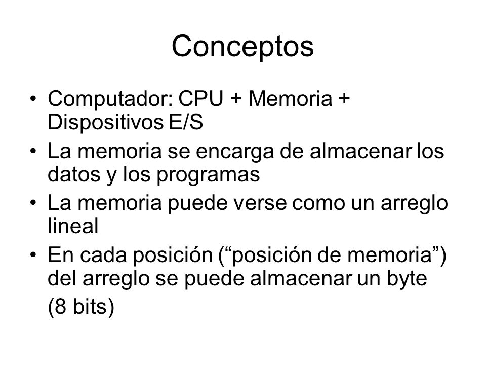 Conceptos Computador: CPU + Memoria + Dispositivos E/S La memoria se encarga de almacenar los datos y los programas La memoria puede verse como un arreglo lineal En cada posición ( posición de memoria ) del arreglo se puede almacenar un byte (8 bits)