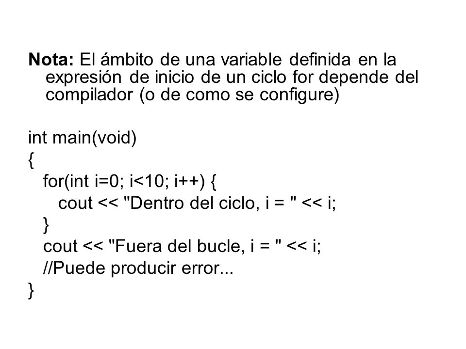 Nota: El ámbito de una variable definida en la expresión de inicio de un ciclo for depende del compilador (o de como se configure) int main(void) { for(int i=0; i<10; i++) { cout << Dentro del ciclo, i = << i; } cout << Fuera del bucle, i = << i; //Puede producir error...