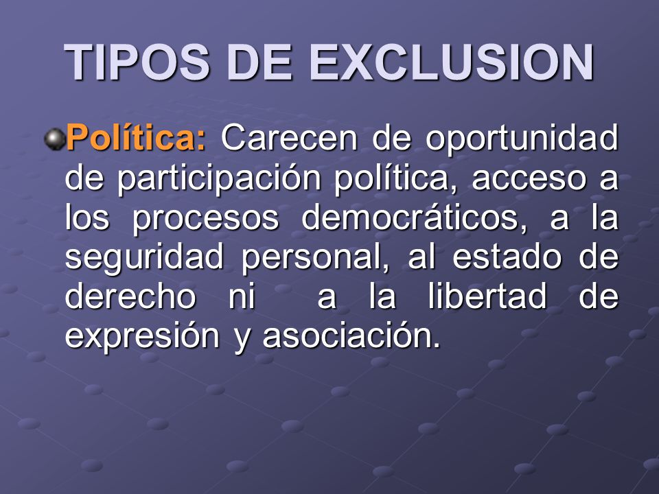 TIPOS DE EXCLUSION Política: Carecen de oportunidad de participación política, acceso a los procesos democráticos, a la seguridad personal, al estado de derecho ni a la libertad de expresión y asociación.