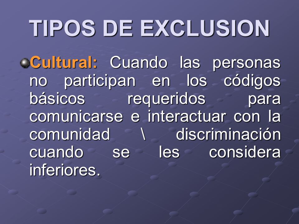 TIPOS DE EXCLUSION Cultural: Cuando las personas no participan en los códigos básicos requeridos para comunicarse e interactuar con la comunidad \ discriminación cuando se les considera inferiores.