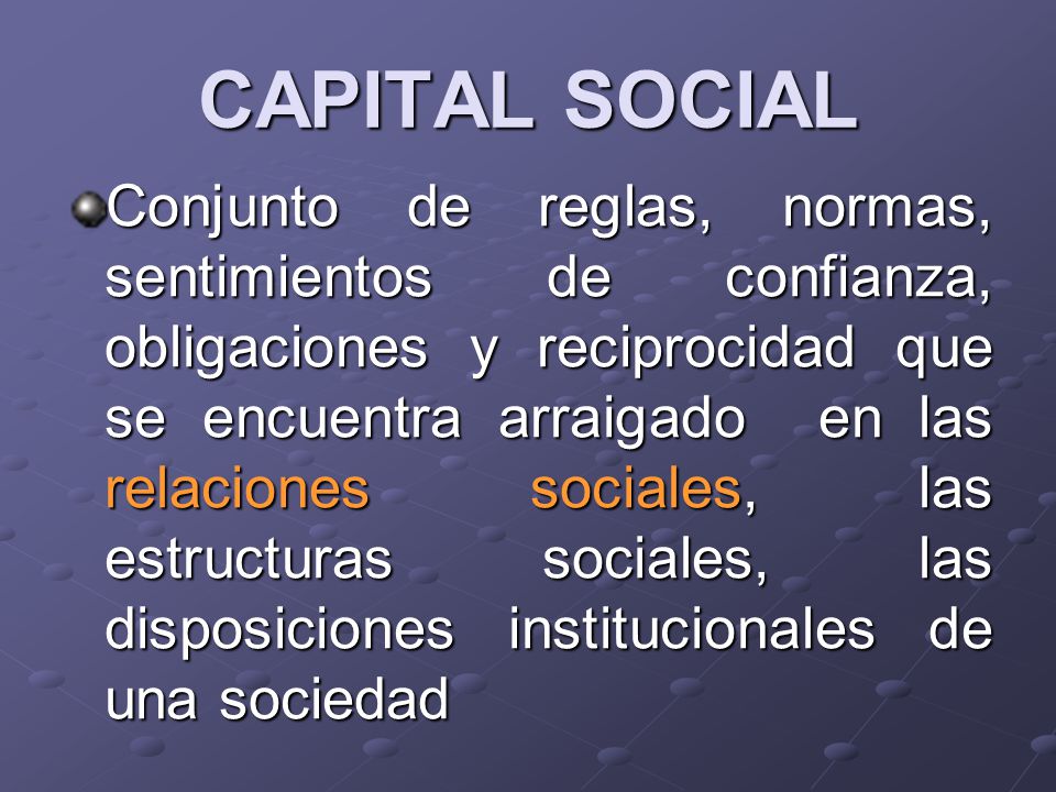 CAPITAL SOCIAL Conjunto de reglas, normas, sentimientos de confianza, obligaciones y reciprocidad que se encuentra arraigado en las relaciones sociales, las estructuras sociales, las disposiciones institucionales de una sociedad