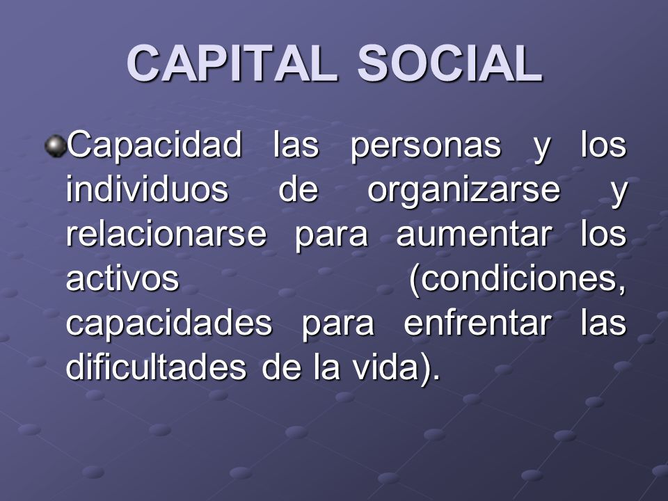 CAPITAL SOCIAL Capacidad las personas y los individuos de organizarse y relacionarse para aumentar los activos (condiciones, capacidades para enfrentar las dificultades de la vida).