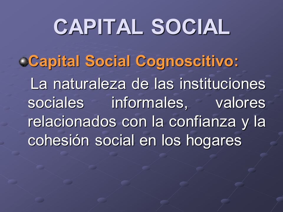 CAPITAL SOCIAL Capital Social Cognoscitivo: La naturaleza de las instituciones sociales informales, valores relacionados con la confianza y la cohesión social en los hogares La naturaleza de las instituciones sociales informales, valores relacionados con la confianza y la cohesión social en los hogares