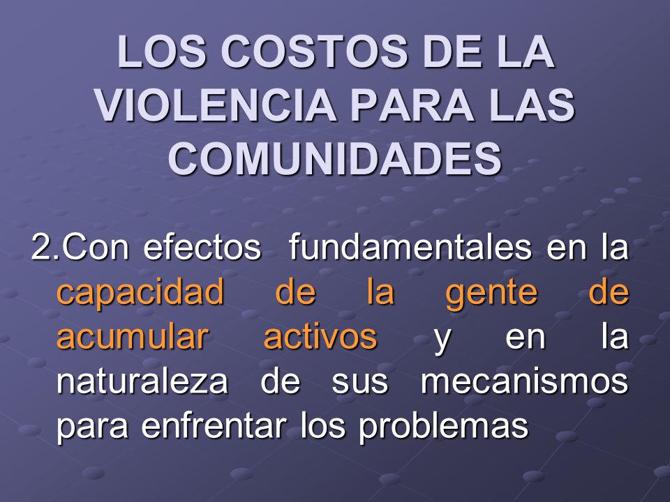 LOS COSTOS DE LA VIOLENCIA PARA LAS COMUNIDADES 2.Con efectos fundamentales en la capacidad de la gente de acumular activos y en la naturaleza de sus mecanismos para enfrentar los problemas