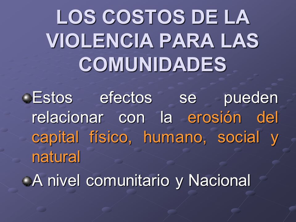 LOS COSTOS DE LA VIOLENCIA PARA LAS COMUNIDADES Estos efectos se pueden relacionar con la erosión del capital físico, humano, social y natural A nivel comunitario y Nacional