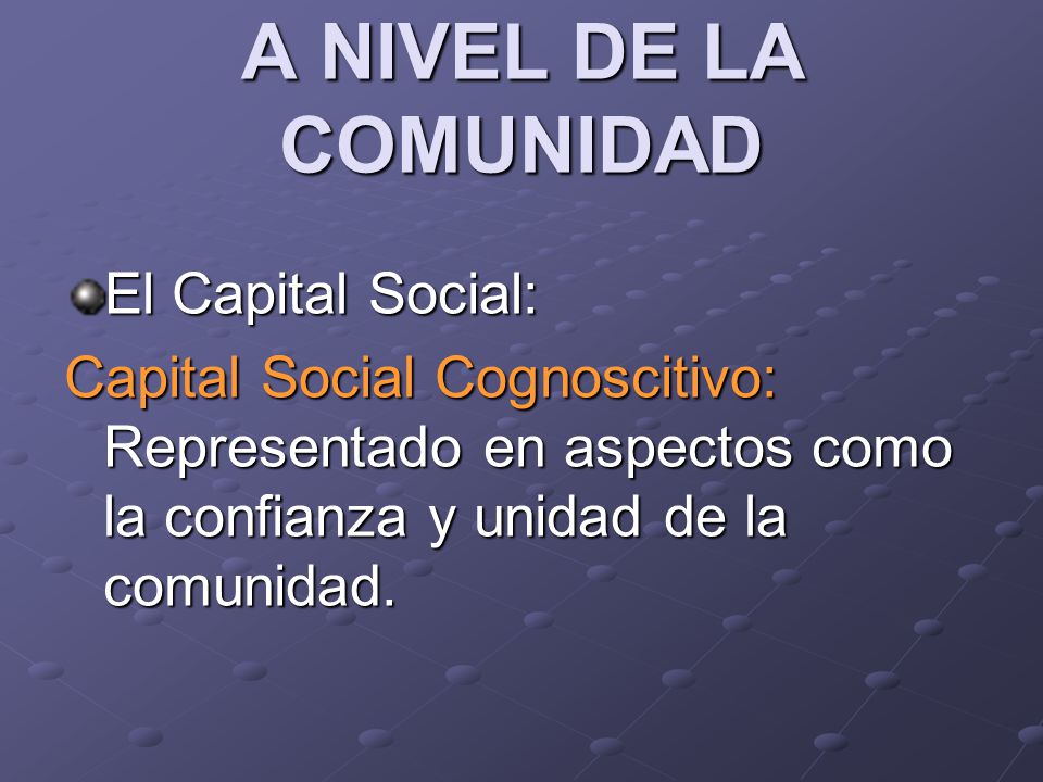 A NIVEL DE LA COMUNIDAD El Capital Social: Capital Social Cognoscitivo: Representado en aspectos como la confianza y unidad de la comunidad.