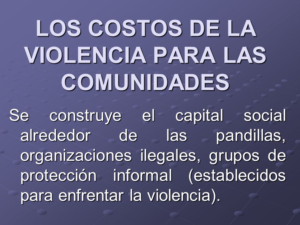 LOS COSTOS DE LA VIOLENCIA PARA LAS COMUNIDADES Se construye el capital social alrededor de las pandillas, organizaciones ilegales, grupos de protección informal (establecidos para enfrentar la violencia).