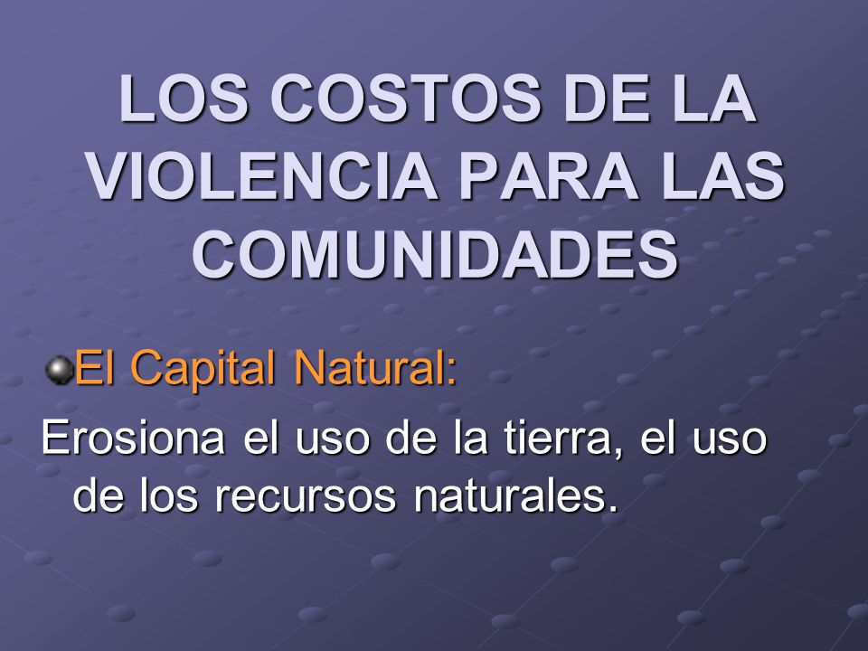 LOS COSTOS DE LA VIOLENCIA PARA LAS COMUNIDADES El Capital Natural: Erosiona el uso de la tierra, el uso de los recursos naturales.