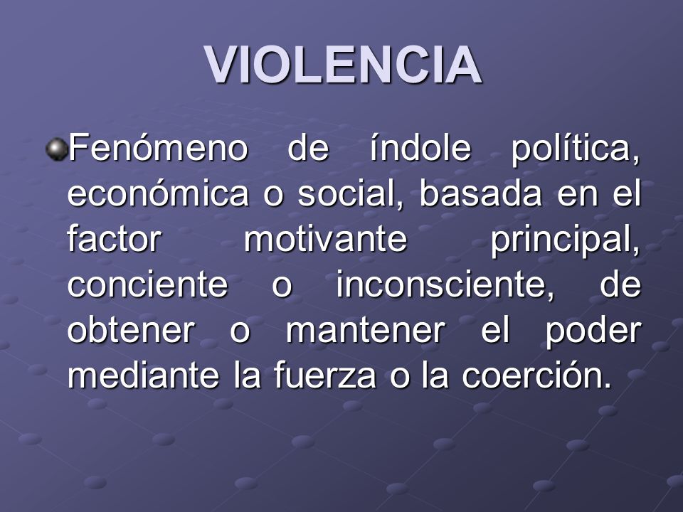 VIOLENCIA Fenómeno de índole política, económica o social, basada en el factor motivante principal, conciente o inconsciente, de obtener o mantener el poder mediante la fuerza o la coerción.
