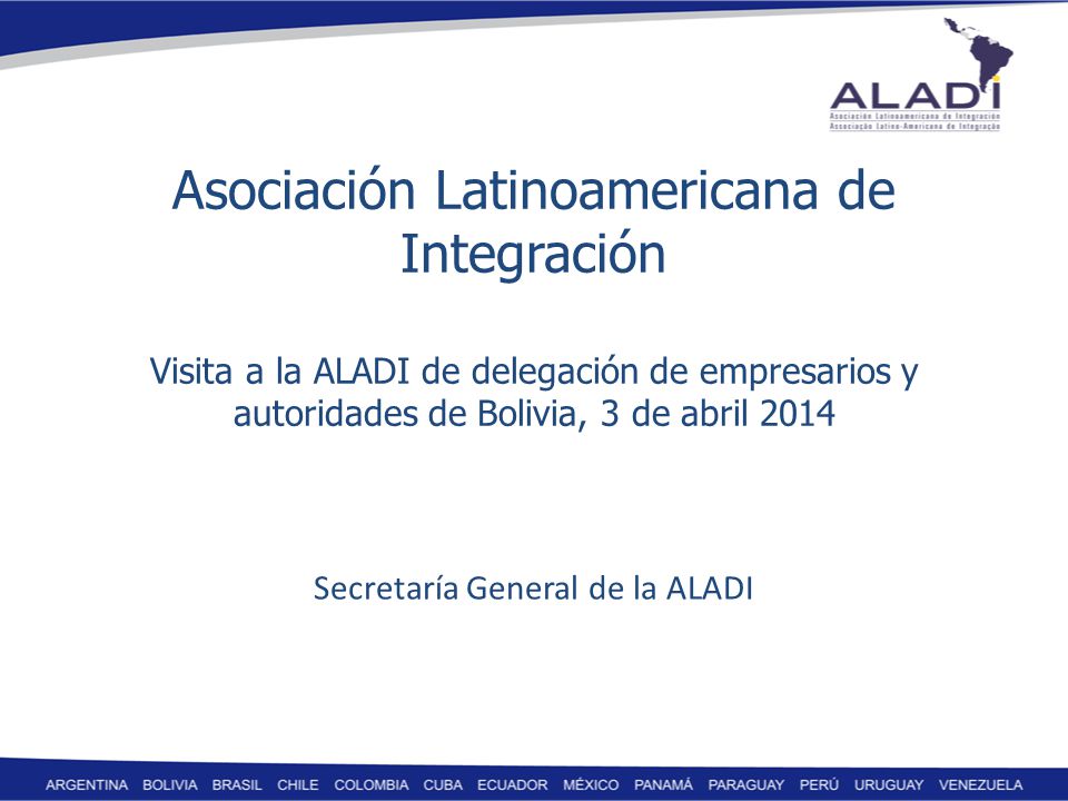 Asociación Latinoamericana de Integración Visita a la ALADI de delegación de empresarios y autoridades de Bolivia, 3 de abril 2014 Secretaría General de la ALADI
