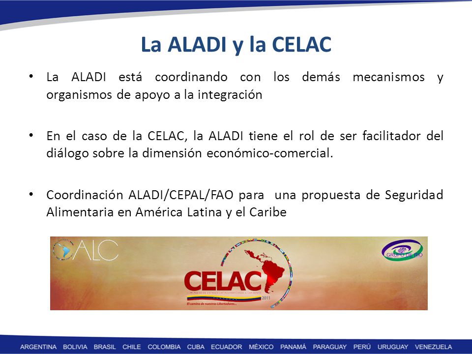 La ALADI y la CELAC La ALADI está coordinando con los demás mecanismos y organismos de apoyo a la integración En el caso de la CELAC, la ALADI tiene el rol de ser facilitador del diálogo sobre la dimensión económico-comercial.
