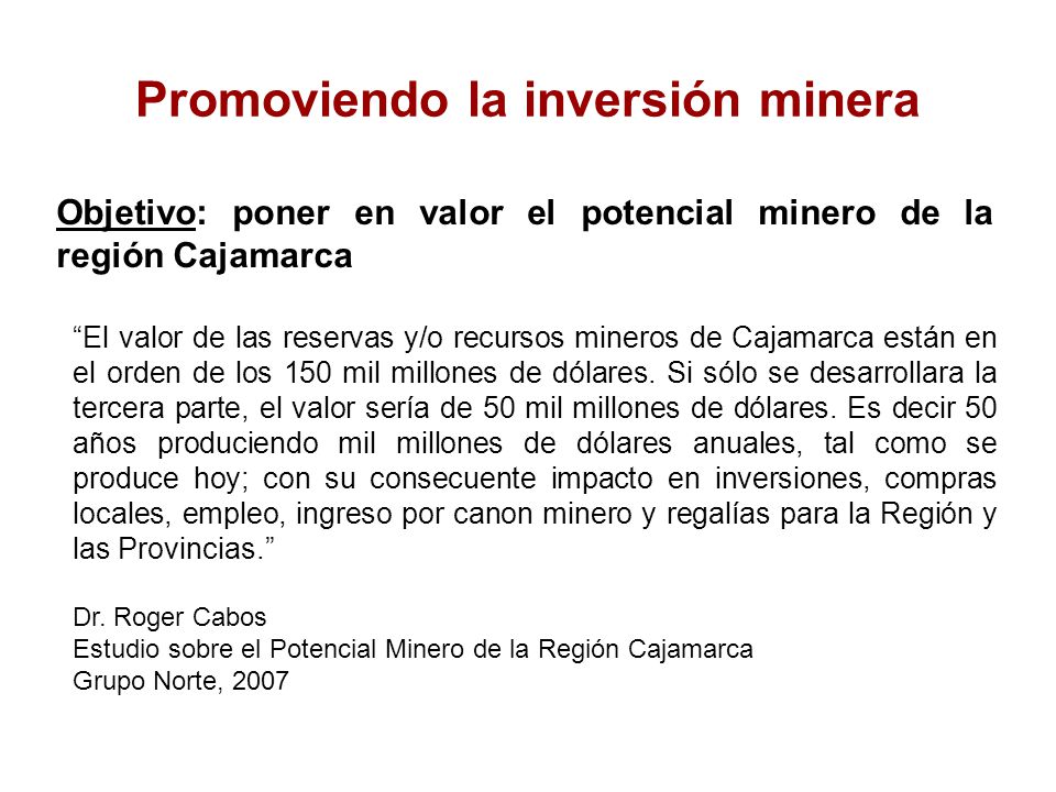 Promoviendo la inversión minera Objetivo: poner en valor el potencial minero de la región Cajamarca El valor de las reservas y/o recursos mineros de Cajamarca están en el orden de los 150 mil millones de dólares.