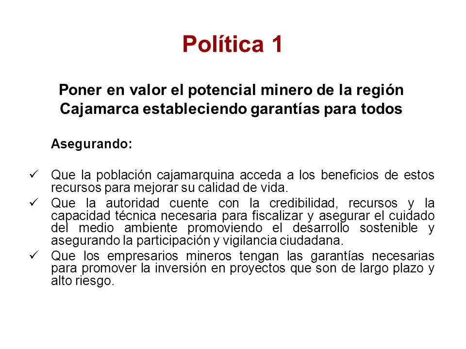 Política 1 Poner en valor el potencial minero de la región Cajamarca estableciendo garantías para todos Asegurando: Que la población cajamarquina acceda a los beneficios de estos recursos para mejorar su calidad de vida.