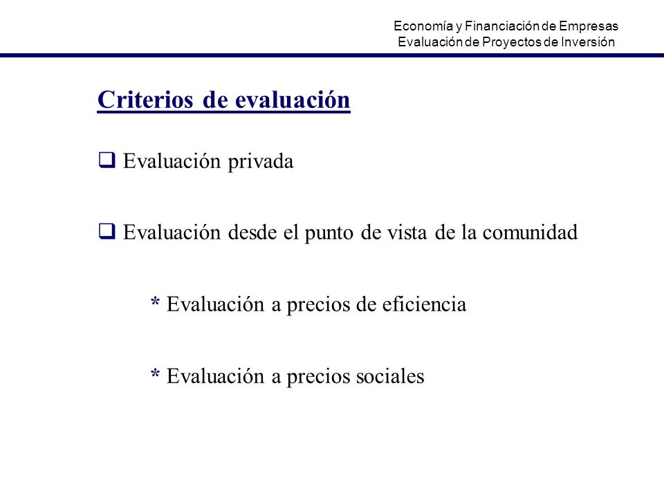 Criterios de evaluación  Evaluación privada  Evaluación desde el punto de vista de la comunidad * Evaluación a precios de eficiencia * Evaluación a precios sociales Economía y Financiación de Empresas Evaluación de Proyectos de Inversión