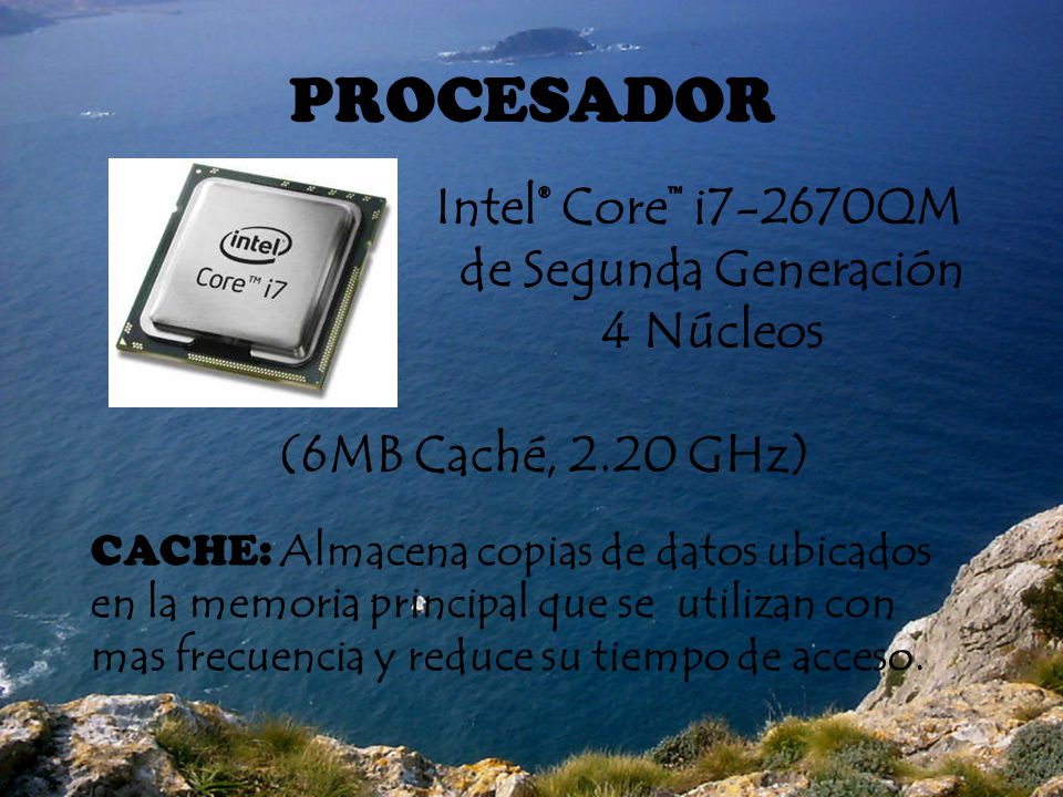 PROCESADOR Intel® Core™ i7-2670QM de Segunda Generación 4 Núcleos (6MB Caché, 2.20 GHz) CACHE: Almacena copias de datos ubicados en la memoria principal que se utilizan con mas frecuencia y reduce su tiempo de acceso.