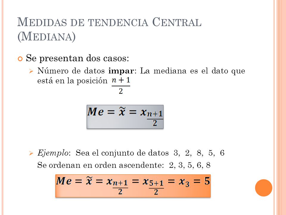 Se presentan dos casos:  Número de datos impar : La mediana es el dato que está en la posición  Ejemplo : Sea el conjunto de datos 3, 2, 8, 5, 6 Se ordenan en orden ascendente: 2, 3, 5, 6, 8 M EDIDAS DE TENDENCIA C ENTRAL (M EDIANA )