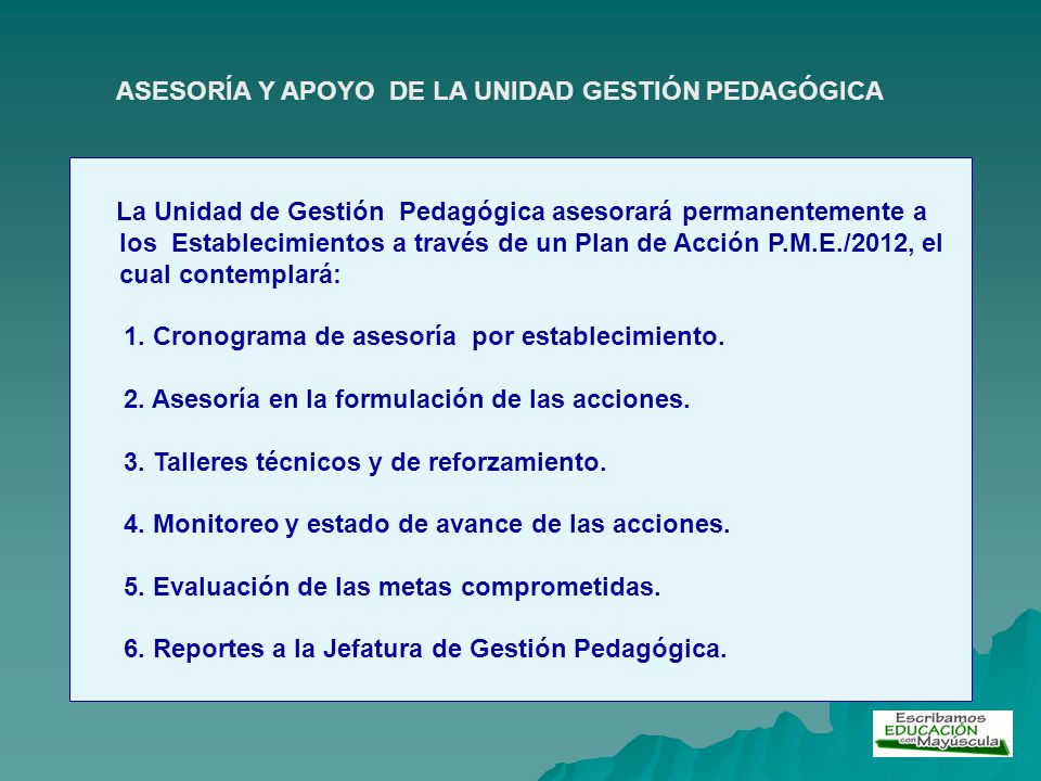 La Unidad de Gestión Pedagógica asesorará permanentemente a los Establecimientos a través de un Plan de Acción P.M.E./2012, el cual contemplará: 1.