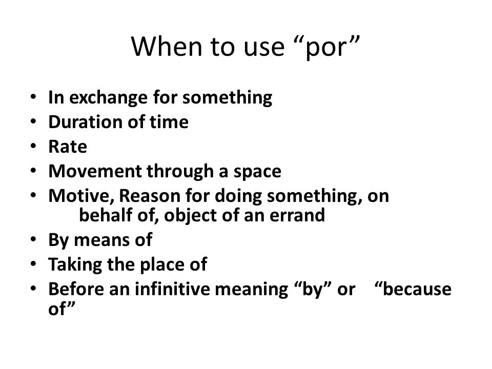 When to use por In exchange for something Duration of time Rate Movement through a space Motive, Reason for doing something, on behalf of, object of an errand By means of Taking the place of Before an infinitive meaning by or because of