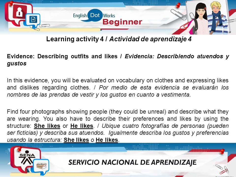 Learning activity 4 / Actividad de aprendizaje 4 Evidence: Describing outfits and likes / Evidencia: Describiendo atuendos y gustos In this evidence, you will be evaluated on vocabulary on clothes and expressing likes and dislikes regarding clothes.