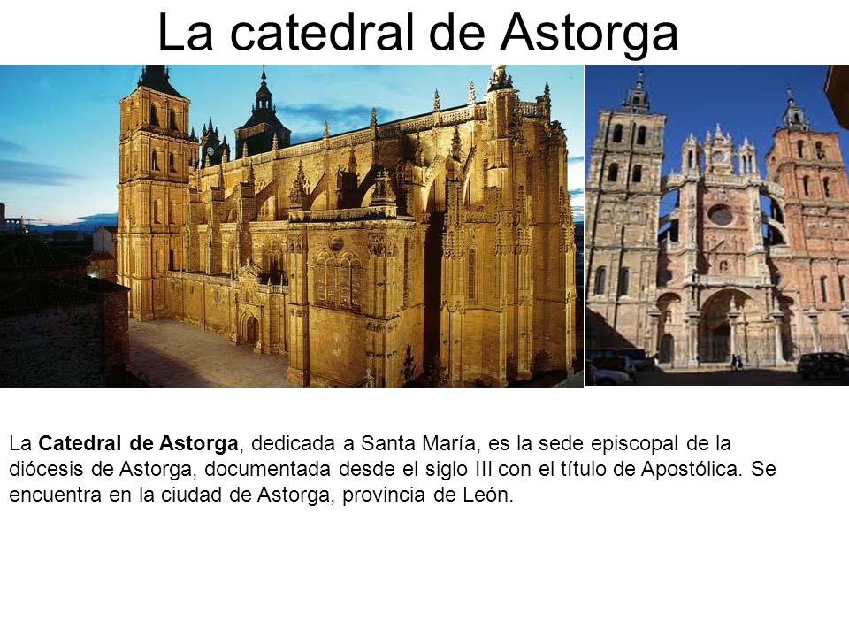 La catedral de Astorga La Catedral de Astorga, dedicada a Santa María, es la sede episcopal de la diócesis de Astorga, documentada desde el siglo III con el título de Apostólica.