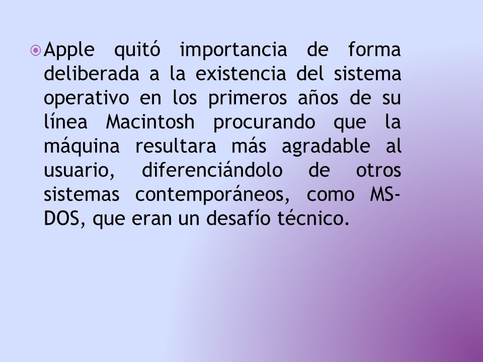  Apple quitó importancia de forma deliberada a la existencia del sistema operativo en los primeros años de su línea Macintosh procurando que la máquina resultara más agradable al usuario, diferenciándolo de otros sistemas contemporáneos, como MS- DOS, que eran un desafío técnico.