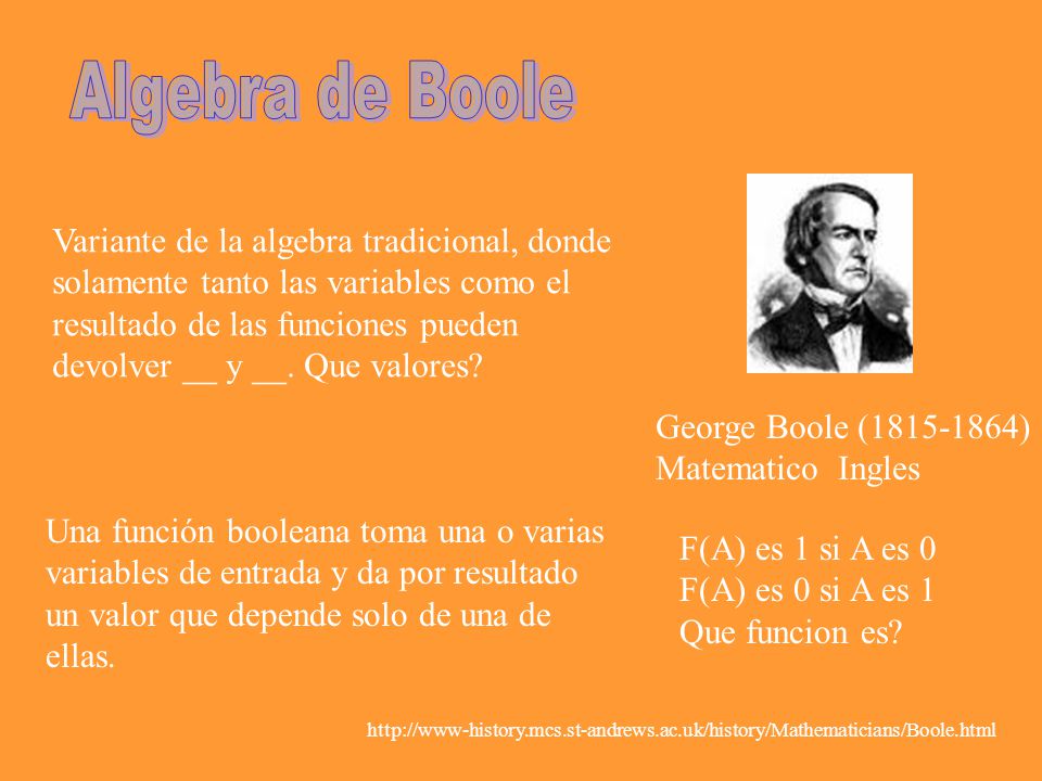 George Boole ( ) Matematico Ingles Variante de la algebra tradicional, donde solamente tanto las variables como el resultado de las funciones pueden devolver __ y __.