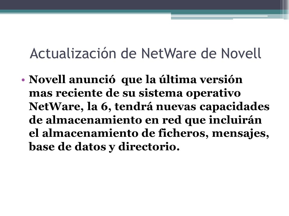 Actualización de NetWare de Novell Novell anunció que la última versión mas reciente de su sistema operativo NetWare, la 6, tendrá nuevas capacidades de almacenamiento en red que incluirán el almacenamiento de ficheros, mensajes, base de datos y directorio.