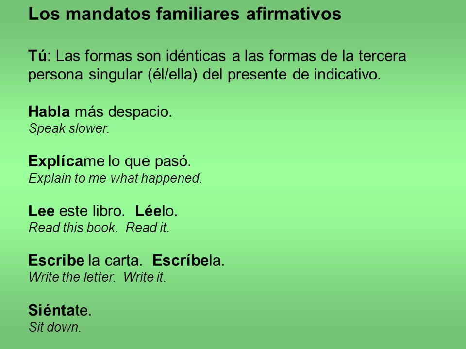 Los mandatos familiares afirmativos Tú: Las formas son idénticas a las formas de la tercera persona singular (él/ella) del presente de indicativo.