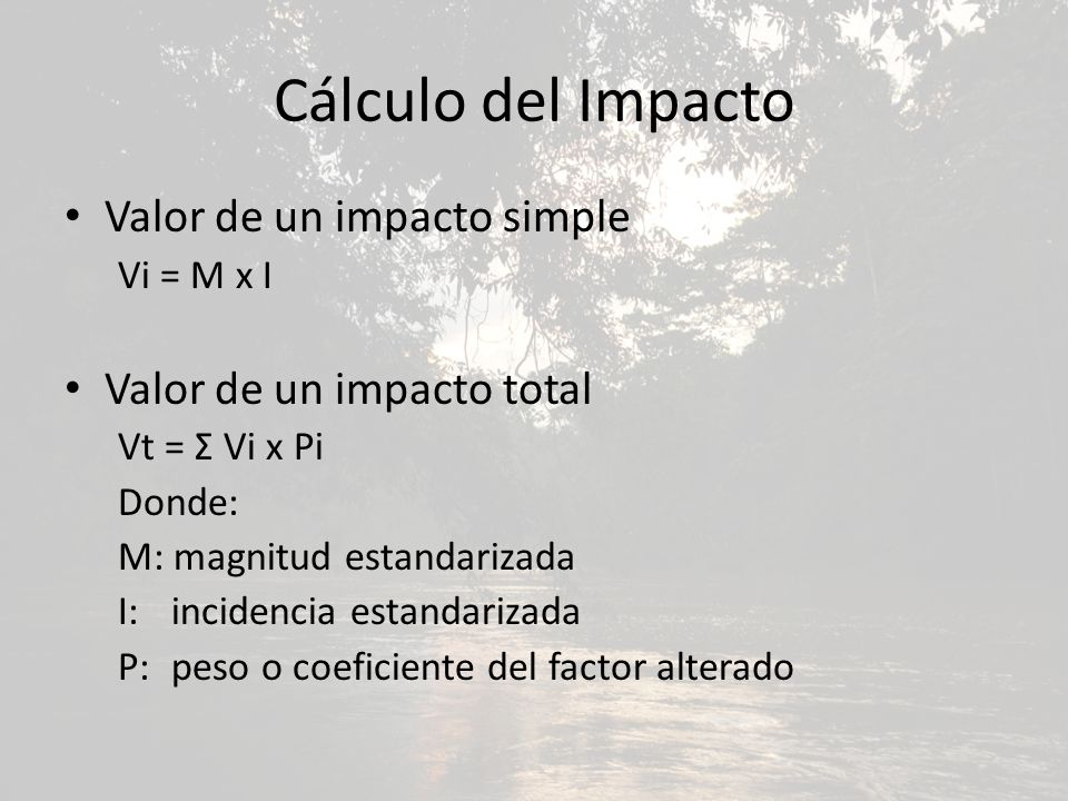 Cálculo del Impacto Valor de un impacto simple Vi = M x I Valor de un impacto total Vt = Σ Vi x Pi Donde: M: magnitud estandarizada I: incidencia estandarizada P: peso o coeficiente del factor alterado