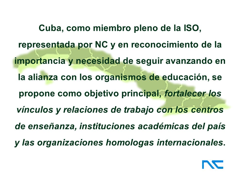 Cuba, como miembro pleno de la ISO, representada por NC y en reconocimiento de la importancia y necesidad de seguir avanzando en la alianza con los organismos de educación, se propone como objetivo principal, fortalecer los vínculos y relaciones de trabajo con los centros de enseñanza, instituciones académicas del país y las organizaciones homologas internacionales.