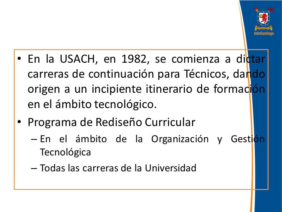 En la USACH, en 1982, se comienza a dictar carreras de continuación para Técnicos, dando origen a un incipiente itinerario de formación en el ámbito tecnológico.