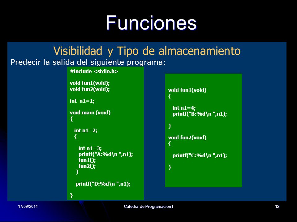17/09/2014Catedra de Programacion I12Funciones Visibilidad y Tipo de almacenamiento Predecir la salida del siguiente programa: #include void fun1(void); void fun2(void); int n1=1; void main (void) { int n1=2; { int n1=3; printf( A:%d\n ,n1); fun1(); fun2(); } printf( D:%d\n ,n1); } void fun1(void) { int n1=4; printf( B:%d\n ,n1); } void fun2(void) { printf( C:%d\n ,n1); }