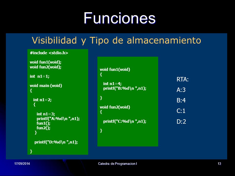 17/09/2014Catedra de Programacion I13Funciones Visibilidad y Tipo de almacenamiento #include void fun1(void); void fun2(void); int n1=1; void main (void) { int n1=2; { int n1=3; printf( A:%d\n ,n1); fun1(); fun2(); } printf( D:%d\n ,n1); } void fun1(void) { int n1=4; printf( B:%d\n ,n1); } void fun2(void) { printf( C:%d\n ,n1); } RTA: A:3 B:4 C:1 D:2