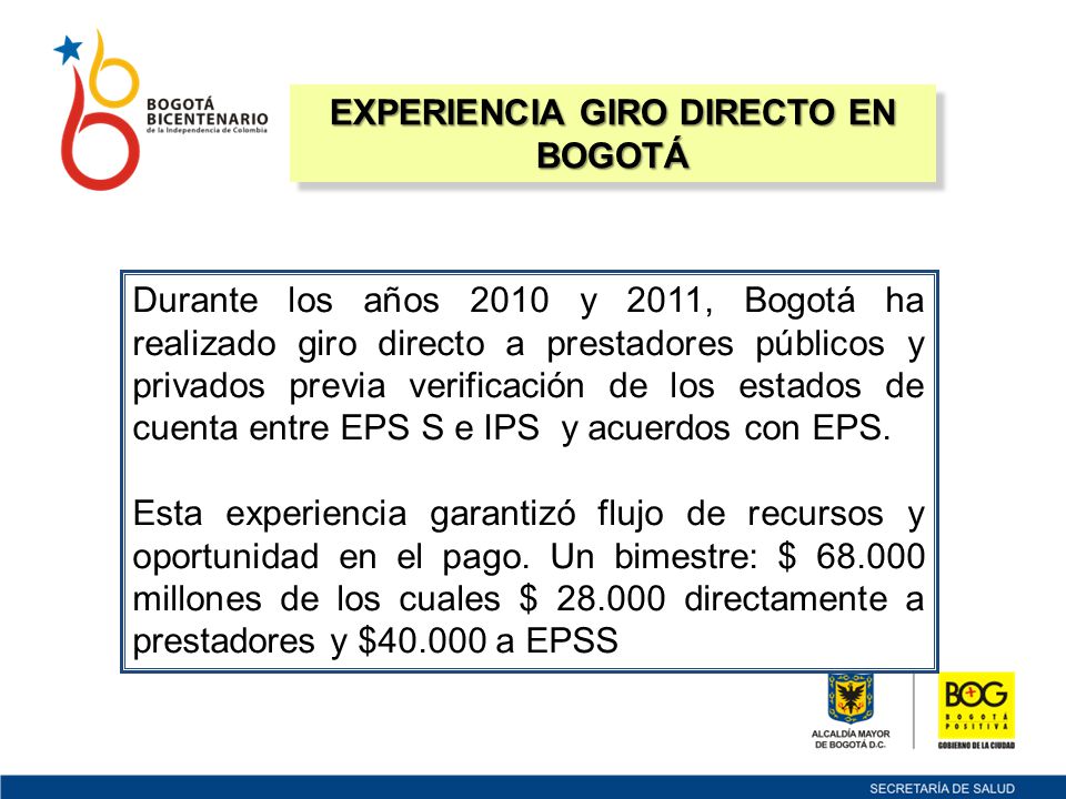 EXPERIENCIA GIRO DIRECTO EN BOGOTÁ Durante los años 2010 y 2011, Bogotá ha realizado giro directo a prestadores públicos y privados previa verificación de los estados de cuenta entre EPS S e IPS y acuerdos con EPS.