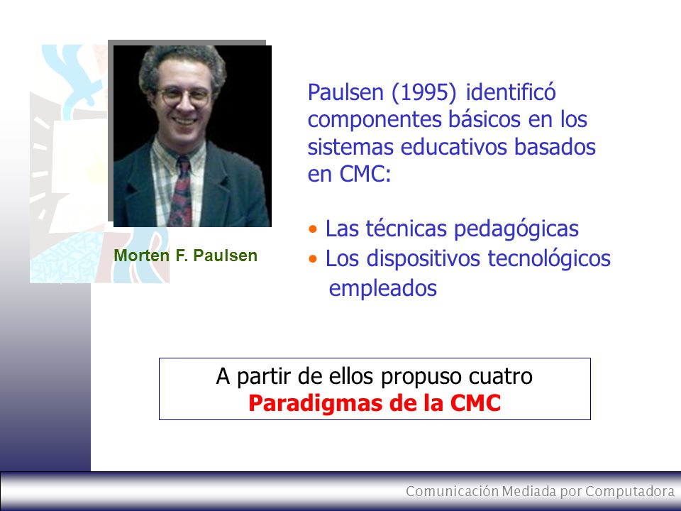 Comunicación Mediada por Computadora Paulsen (1995) identificó componentes básicos en los sistemas educativos basados en CMC: Las técnicas pedagógicas Los dispositivos tecnológicos empleados A partir de ellos propuso cuatro Paradigmas de la CMC Morten F.