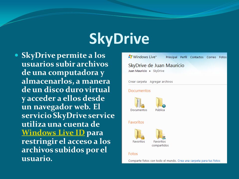 SkyDrive SkyDrive permite a los usuarios subir archivos de una computadora y almacenarlos, a manera de un disco duro virtual y acceder a ellos desde un navegador web.