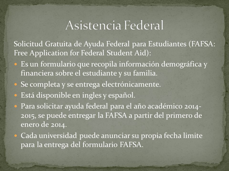 Solicitud Gratuita de Ayuda Federal para Estudiantes (FAFSA: Free Application for Federal Student Aid): Es un formulario que recopila información demográfica y financiera sobre el estudiante y su familia.